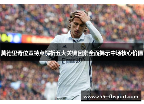 莫德里奇位置特点解析五大关键因素全面揭示中场核心价值