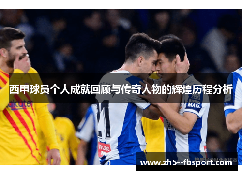 西甲球员个人成就回顾与传奇人物的辉煌历程分析