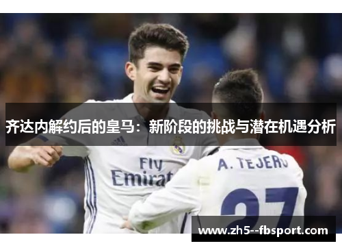 齐达内解约后的皇马：新阶段的挑战与潜在机遇分析