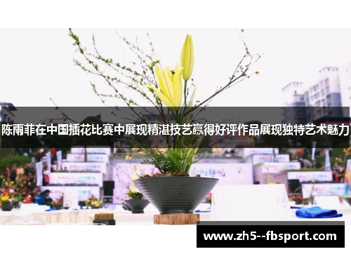 陈雨菲在中国插花比赛中展现精湛技艺赢得好评作品展现独特艺术魅力 陈雨菲在中国插花比赛中展现精湛技艺赢得好评作品展现独特艺术魅力